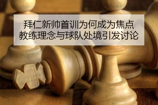 拜仁新帅首训为何成为焦点 教练理念与球队处境引发讨论